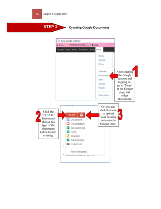 50     Chapter 6: Google Docs




       STEP 3                   Creating Google Documents




                                                                     After creating
                                                                       the Google
                                                                      account and
                                                                       logging in.,
                                                                      go to ‘More’
                                                                     at the Google
                                                                        page and
                                                                          select
                                                                     ‘Documents’.

                                                    Or, you can
                                                   click this icon
       Click the
                                                      to upload
      ‘CREATE’
                                                   your existing
      button and
                                                    document in
      choose any
      type of the                                  Google Docs.
      documents
     below to start
       creating.
 