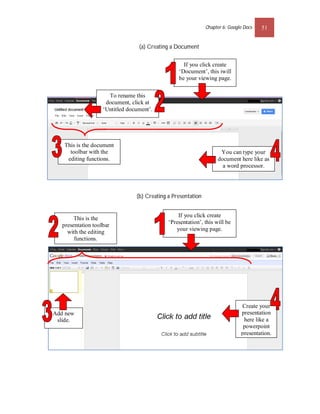 Chapter 6: Google Docs   51


                                  (a) Creating a Document


                                                    If you click create
                                                  ‘Document’, this iwill
                                                  be your viewing page.

                      To rename this
                     document, click at
                    ‘Untitled document’.




    This is the document
      toolbar with the                                               You can type your
     editing functions.                                             document here like as
                                                                      a word processor.




                                 (b) Creating a Presentation


                                                  If you click create
        This is the
                                              ‘Presentation’, this will be
   presentation toolbar
     with the editing                            your viewing page.
        functions.




                                                                               Create your
Add new                                                                        presentation
 slide.                                                                         here like a
                                                                                powerpoint
                                                                               presentation.
 
