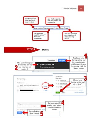 Chapter 6: Google Docs   53




            STEP 4               Sharing



                                                                            To change your
                                                                          sharing setting and
This icon shows your                                                       inviting others to
 document is private                                                     collaborate with your
  and only you can                                                       documents, click the
       access it.                                                           ‘Share’ button.




                                                                            Choose your
                                                                         sharing setting and
                                                                            click ‘Save’.




                                       To invite specific
                                      people, enter names,
                                       email addresses or
                                            groups.
               Then, click the
               ‘Done’ button.
 