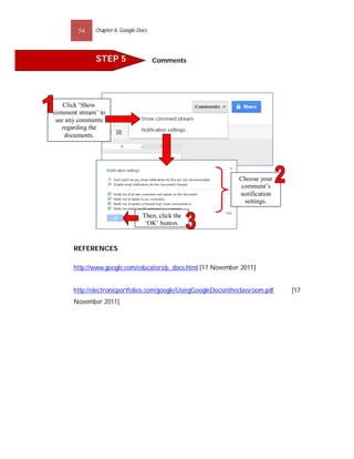 54    Chapter 6: Google Docs




               STEP 5                  Comments




    Click ‘Show
comment stream’ to
 see any comments
   regarding the
    documents.




                                                                  Choose your
                                                                   comment’s
                                                                  notification
                                                                    settings.

                                  Then, click the
                                   ‘OK’ button.


       REFERENCES

       http://www.google.com/educators/p_docs.html [17 November 2011]


       http://electronicportfolios.com/google/UsingGoogleDocsintheclassroom.pdf   [17
       November 2011]
 
