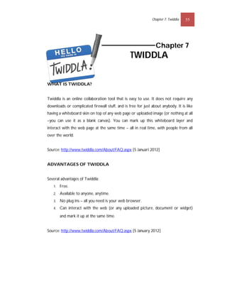 Chapter 7: Twiddla   55




                                                                Chapter 7
                                                 TWIDDLA


WHAT IS TWIDDLA?


Twiddla is an online collaboration tool that is easy to use. It does not require any
downloads or complicated firewall stuff, and is free for just about anybody. It is like
having a whiteboard skin on top of any web page or uploaded image (or nothing at all
–you can use it as a blank canvas). You can mark up this whiteboard layer and
interact with the web page at the same time – all in real time, with people from all
over the world.


Source: http://www.twiddla.com/About/FAQ.aspx [5 Januari 2012]


ADVANTAGES OF TWIDDLA


Several advantages of Twiddla:
   1.   Free.
   2.   Available to anyone, anytime.
   3.   No plug ins – all you need is your web browser.
   4.   Can interact with the web (or any uploaded picture, document or widget)
        and mark it up at the same time. 


Source: http://www.twiddla.com/About/FAQ.aspx [5 January 2012]
 