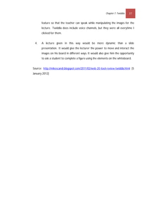 Chapter 7: Twiddla   57


       feature so that the teacher can speak while manipulating the images for the
       lecture. Twiddla does include voice channels, but they were all everytime I
       clicked for them.


 4.    A lecture given in this way would be more dynamic than a slide
       presentation. It would give the lecturer the power to move and interact the
       images on his board in different ways. It would also give him the opportunity
       to ask a student to complete a figure using the elements on the whiteboard.


Source: http://mikescandi.blogspot.com/2011/02/web-20-tool-review-twiddla.html [5
January 2012]
 