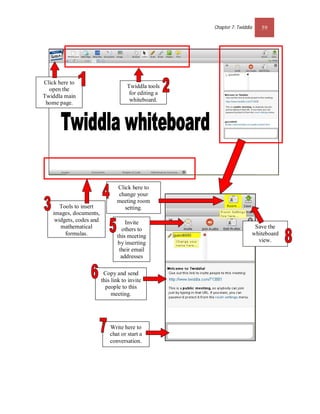 Chapter 7: Twiddla   59




Click here to
                                      Twiddla tools
  open the
                                       for editing a
Twiddla main
                                       whiteboard.
 home page.




                                 Click here to
                                 change your
                                 meeting room
       Tools to insert              setting.
    images, documents,
     widgets, codes and              Invite
       mathematical                others to                             Save the
         formulas.               this meeting                           whiteboard
                                 by inserting                             view.
                                  their email
                                   addresses

                           Copy and send
                          this link to invite
                            people to this
                               meeting.




                              Write here to
                              chat or start a
                              conversation.
 