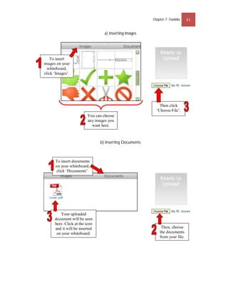 Chapter 7: Twiddla    61


                                  a) Inserting Images




    To insert
images on your
  whiteboard,
click ‘Images’.




                                                             Then click
                                                           ‘Choose File’.
                         You can choose
                         any images you
                           want here.



                                b) Inserting Documents



      To insert documents
      on your whiteboard,
      click ‘Documents’.




         Your uploaded
      document will be seen
      here. Click at the icon
      and it will be inserted                                 Then, choose
       on your whiteboard.                                   the documents
                                                             from your file.
 