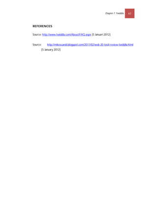 Chapter 7: Twiddla   63



REFERENCES

Source: http://www.twiddla.com/About/FAQ.aspx [5 Januari 2012]


Source:    http://mikescandi.blogspot.com/2011/02/web-20-tool-review-twiddla.html
      [5 January 2012]
 