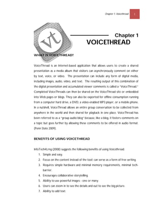 Chapter 1: Voicethread   1




                                                                   Chapter 1
                                          VOICETHREAD
WHAT IS VOICETHREAD?


VoiceThread is an Internet-based application that allows users to create a shared
presentation as a media album that visitors can asynchronously comment on either
by text, voice, or video. The presentation can include any form of digital media,
including images, audio, video, and text. The resulting output of this combination of
the digital presentation and accumulated viewer comments is called a “VoiceThread.”
Completed VoiceThreads can then be shared on the VoiceThread site or embedded
into Web pages or blogs. They can also be exported for offline consumption running
from a computer hard drive, a DVD, a video-enabled MP3 player, or a mobile phone.
In a nutshell, VoiceThread allows an entire group conversation to be collected from
anywhere in the world and then shared for playback in one place. VoiceThread has
been referred to as a “group audio blog” because, like a blog, it fosters comments on
a topic but goes further by allowing these comments to be offered in audio format.
(Penn State 2009).


BENEFITS OF USING VOICETHREAD


InfoTech4Lrng (2008) suggests the following benefits of using Voicethread:
   1. Simple and easy.
   2. Focus on the content instead of the tool; can serve as a form of free writing.
   3. Requires simple hardware and minimal memory requirements, minimal tech-
       barrier.
   4. Encourages collaborative storytelling.
   5. Ability to use powerful images - one or many.
   6. Users can zoom in to see the details and out to see the big picture.
   7. Ability to add text.
 