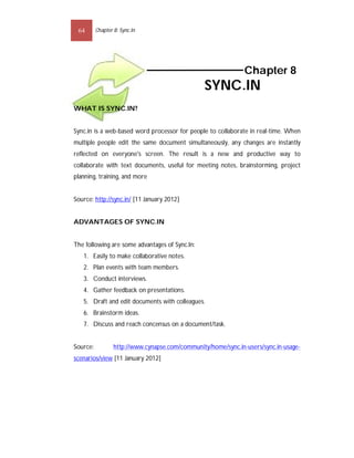 64       Chapter 8: Sync.In




                                                                Chapter 8
                                                  SYNC.IN
WHAT IS SYNC.IN?


Sync.in is a web-based word processor for people to collaborate in real-time. When
multiple people edit the same document simultaneously, any changes are instantly
reflected on everyone's screen. The result is a new and productive way to
collaborate with text documents, useful for meeting notes, brainstorming, project
planning, training, and more


Source: http://sync.in/ [11 January 2012]


ADVANTAGES OF SYNC.IN


The following are some advantages of Sync.In:
   1. Easily to make collaborative notes.
   2. Plan events with team members.
   3. Conduct interviews.
   4. Gather feedback on presentations.
   5. Draft and edit documents with colleagues.
   6. Brainstorm ideas.
   7. Discuss and reach concensus on a document/task.


Source:           http://www.cynapse.com/community/home/sync.in-users/sync.in-usage-
scenarios/view [11 January 2012]
 