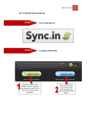 Chapter 8: Sync.In   65


GET STARTED WITH SYNC.IN




       STEP 1                  Go to: http://sync.in/




       STEP 2                  Creating a Public Note




    Click the ‘Create a new                              If you want to have
  PUBLIC NOTE’ button to                                  more features and
 start creating a note for free.                         security, click ‘Get
    There is no need to sign                            Sync.in PRO SIGNUP
          up/register.                                         NOW’.
 