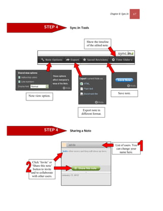 Chapter 8: Sync.In   67



            STEP 4     Sync.In Tools



                                  Show the timeline
                                  of the edited note.




                                                               Save note.
Note view option.



                               Export note in
                              different format.




            STEP 4     Sharing a Note



                                                             List of users. You
                                                              can change your
                                                                 name here.


   Click ‘Invite’ or
   ‘Share this note’
    button to invite
  and to collaborate
   with other users.
 