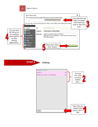 68   Chapter 8: Sync.In




                                                                   Copy this link and
                                                                    send it to people
                                                                    with whom you
                                                                   want to share this
                                                                          note.
You can send
the link given
 by inserting
email address
   or other
   sharing
 applications.
                                               Then click ‘Share
                                                 Now’ button.




                      STEP 4               Chatting




                                                                      You can
                                                                     view what
                                                                      you have
                                                                       chatted
                                                                        here.




                                                                   Type what you
                                                                    taught at this
                                                                    box to start a
                                                                        chat.
 