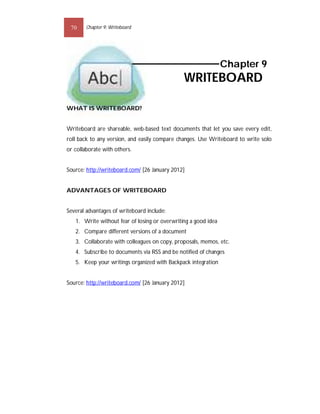 70     Chapter 9: Writeboard




                                                                Chapter 9
                                               WRITEBOARD

WHAT IS WRITEBOARD?


Writeboard are shareable, web-based text documents that let you save every edit,
roll back to any version, and easily compare changes. Use Writeboard to write solo
or collaborate with others.


Source: http://writeboard.com/ [26 January 2012]


ADVANTAGES OF WRITEBOARD


Several advantages of writeboard include:
   1. Write without fear of losing or overwriting a good idea
   2. Compare different versions of a document
   3. Collaborate with colleagues on copy, proposals, memos, etc.
   4. Subscribe to documents via RSS and be notified of changes
   5. Keep your writings organized with Backpack integration


Source: http://writeboard.com/ [26 January 2012]
 