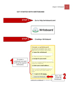 Chapter 9: Writeboard   71


     GET STARTED WITH WRITEBOARD




              STEP 1      Go to: http://writeboard.com/




              STEP 2      Creating a Writeboard




      To create a
writeboard, you need
to fill up the required
     information.




                                                     Then, click
                                                     ‘Create the
                                                     Writeboard’.
 