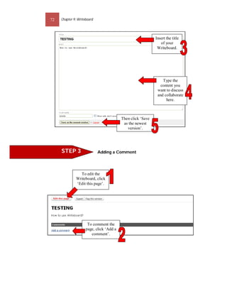 72   Chapter 9: Writeboard




                                                             Insert the title
                                                                of your
                                                              Writeboard.




                                                                 Type the
                                                                content you
                                                              want to discuss
                                                              and collaborate
                                                                   here.



                                          Then click ‘Save
                                           as the newest
                                             version’.




     STEP 3                  Adding a Comment




                To edit the
              Writeboard, click
              ‘Edit this page’.




                      To comment the
                     page, click ‘Add a
                        comment’.
 