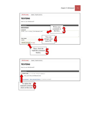 Chapter 9: Writeboard   73




                                              Write your
                                              comment in
                                               this box.


                                  You can
                                change your
                                 name ID.



                  Then, click the
                ‘Add this comment’
                      button.




   To delete the
selected comment,
click on this icon.
 