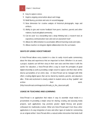 2       Chapter 1: Voicethread


      8. Easy to capture voices.
      9. Inspires ongoing conversation about each image.
      10. Build fluency, precision and voice in second language.
      11. New dimension for creative analysis of historical photographs, maps and
          artifacts.
      12. Ability to give and receive feedback from peers, teachers, parents and other
          relatives, local and global community.
      13. Can be used “as a storytelling tool, a deep thinking tool, a research tool, an
          expository communication tool, and even an assessment tool”.
      14. Allows for differentiation to accomodate different learning needs and styles.
      15. Allows teachers to integrate digital collaboration into the curriculum.


WAYS OF USING VOICETHREAD?


A VoiceThread allows every student in a class to easily record audio commentary
about the ideas and experiences that are important to them. Whether it is an event,
a project, students can tell their story in their own voice and then share it with the
world. For educators, a VoiceThread offers a way to teach the principles of good
digital citizenship as well as providing a single vessel to capture and then share all the
diverse personalities of an entire class. A VoiceThread can be managed with little
effort, creating digital spaces that can be shared by students, parents, and educators
alike. Pride and excitement is clearly evident in student voices as they “publish” and
archive                                     their                                   work.
(http://voicethread.com/image/voicethreads_in_the_classroom.pdf)


USAGE IN TEACHING AND LEARNING


VoiceThread is an application that makes it easy to assemble visual media in a
presentation. In providing a simple venue for sharing, creating, and assessing media
projects, such applications may promote greater digital literacy and greater
enthusiasm for multimedia creation. What sets VoiceThread apart from these other
applications is its easy integration of voice and other types of media for commenting
on an original artifact. VoiceThread offers a natural online interaction that lends itself
 