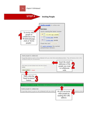 74    Chapter 9: Writeboard




      STEP 4                  Inviting People




  To invite other
     people to
 collaborate at the
 Writeboard page,
  click at ‘Invite
      people’.




                                                 Insert the email
                                                 addresses of the
                                                 people you want
                                                  to collaborate
                                                       with.


  Then, click the
 ‘Send invitation’
     button.




                                                Or you can invite
                                                 other people by
                                                sending this URL
                                                    address.
 