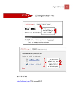 Chapter 9: Writeboard   75




        STEP 5              Exporting Writeboard Files




                                              To export a
                                           Writeboard page,
                                            click ‘Export’.




                                                   You can choose
                                                   either txt or html
                                                   format to export
                                                   and download a
                                                   Writeboard page.




REFERENCES

http://writeboard.com/ [26 January 2012]
 