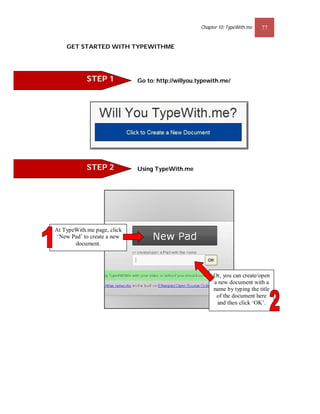 Chapter 10: TypeWith.me   77


    GET STARTED WITH TYPEWITHME




            STEP 1           Go to: http://willyou.typewith.me/




            STEP 2           Using TypeWith.me




At TypeWith.me page, click
 ‘New Pad’ to create a new
       document.




                                                         Or, you can create/open
                                                         a new document with a
                                                         name by typing the title
                                                          of the document here
                                                          and then click ‘OK’.
 