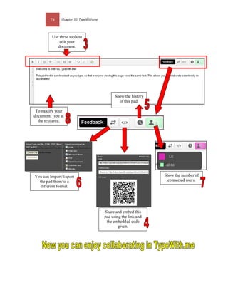 78    Chapter 10: TypeWith.me



          Use these tools to
              edit your
             document.




                                               Show the history
                                                 of this pad.

 To modify your
document, type at
  the text area.




You can Import/Export                                             Show the number of
  the pad from/to a                                                connected users.
  different format.




                                         Share and embed this
                                         pad using the link and
                                          the embedded code
                                                 given.
 