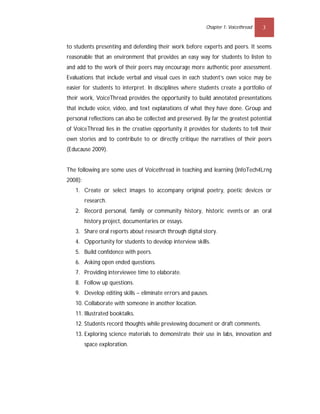Chapter 1: Voicethread   3


to students presenting and defending their work before experts and peers. It seems
reasonable that an environment that provides an easy way for students to listen to
and add to the work of their peers may encourage more authentic peer assessment.
Evaluations that include verbal and visual cues in each student’s own voice may be
easier for students to interpret. In disciplines where students create a portfolio of
their work, VoiceThread provides the opportunity to build annotated presentations
that include voice, video, and text explanations of what they have done. Group and
personal reflections can also be collected and preserved. By far the greatest potential
of VoiceThread lies in the creative opportunity it provides for students to tell their
own stories and to contribute to or directly critique the narratives of their peers
(Educause 2009).


The following are some uses of Voicethread in teaching and learning (InfoTech4Lrng
2008):
   1. Create or select images to accompany original poetry, poetic devices or
         research.
   2. Record personal, family or community history, historic events or an oral
         history project, documentaries or essays.
   3. Share oral reports about research through digital story.
   4. Opportunity for students to develop interview skills.
   5. Build confidence with peers.
   6. Asking open ended questions.
   7. Providing interviewee time to elaborate.
   8. Follow up questions.
   9. Develop editing skills – eliminate errors and pauses.
   10. Collaborate with someone in another location.
   11. Illustrated booktalks.
   12. Students record thoughts while previewing document or draft comments.
   13. Exploring science materials to demonstrate their use in labs, innovation and
         space exploration.
 