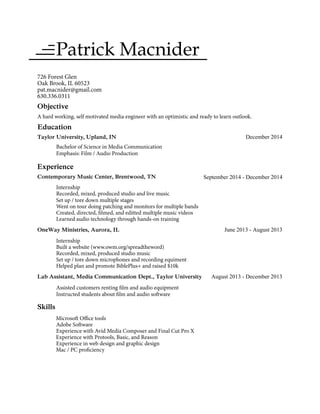 Patrick Macnider
726 Forest Glen
Oak Brook, IL 60523
pat.macnider@gmail.com
630.336.0311
Objective
A hard working, self motivated media engineer with an optimistic and ready to learn outlook.
Education
Taylor University, Upland, IN December 2014
Bachelor of Science in Media Communication
Emphasis: Film / Audio Production
Experience
Contemporary Music Center, Brentwood, TN
Internship
Recorded, mixed, produced studio and live music
September 2014 - December 2014
Set up / tore down multiple stages
Went on tour doing patching and monitors for multiple bands
Created, directed, filmed, and editted multiple music videos
Learned audio technology through hands-on training
OneWay Ministries, Aurora, IL June 2013 - August 2013
Internship
Built a website (www.owm.org/spreadtheword)
Recorded, mixed, produced studio music
Set up / tore down microphones and recording equiment
Helped plan and promote BiblePlus+ and raised $10k
Lab Assistant, Media Communication Dept., Taylor University August 2013 - December 2013
Assisted customers renting film and audio equipment
Instructed students about film and audio software
Skills
Microsoft Office tools
Adobe Software
Experience with Avid Media Composer and Final Cut Pro X
Experience with Protools, Basic, and Reason
Experience in web design and graphic design
Mac / PC proficiency
 