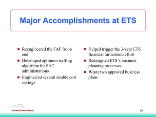 Major Accomplishments at ETS
 Reengineered the FAF front-
end
 Developed optimum staffing
algorithm for SAT
administrations
 Engineered several sizable cost
savings
 Helped trigger the 3-year ETS
financial turnaround effort
 Redesigned ETS’s business
planning processes
 Wrote two approved business
plans
19
 