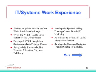 IT/Systems Work Experience
 Worked on guided missile R&D at
White Sands Missile Range
 Wrote the AT&T Handbook for
Total Systems Development
 Developed AT&T Long Lines’
Systems Analysts Training Course
 Analyzed the Human-Machine
Function Allocation Process at
Bell Labs
 Developed a Systems Selling
Training Course for AT&T
Marketing
 Documented a Common Systems
Architecture for ETS
 Developed a Database Designers
Training Course for CENTEC
More
20
 