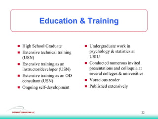 Education & Training
 Undergraduate work in
psychology & statistics at
USIU
 Conducted numerous invited
presentations and colloquia at
several colleges & universities
 Voracious reader
 Published extensively
 High School Graduate
 Extensive technical training
(USN)
 Extensive training as an
instructor/developer (USN)
 Extensive training as an OD
consultant (USN)
 Ongoing self-development
22
 