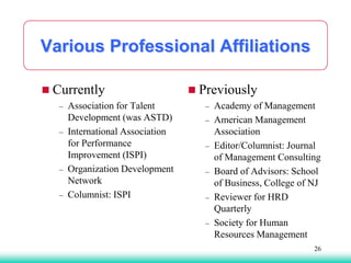 Various Professional Affiliations
 Currently
– Association for Talent
Development (was ASTD)
– International Association
for Performance
Improvement (ISPI)
– Organization Development
Network
– Columnist: ISPI
 Previously
– Academy of Management
– American Management
Association
– Editor/Columnist: Journal
of Management Consulting
– Board of Advisors: School
of Business, College of NJ
– Reviewer for HRD
Quarterly
– Society for Human
Resources Management
26
 