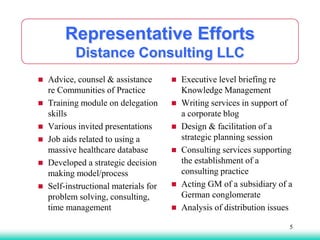 Representative Efforts
Distance Consulting LLC
 Advice, counsel & assistance
re Communities of Practice
 Training module on delegation
skills
 Various invited presentations
 Job aids related to using a
massive healthcare database
 Developed a strategic decision
making model/process
 Self-instructional materials for
problem solving, consulting,
time management
 Executive level briefing re
Knowledge Management
 Writing services in support of
a corporate blog
 Design & facilitation of a
strategic planning session
 Consulting services supporting
the establishment of a
consulting practice
 Acting GM of a subsidiary of a
German conglomerate
 Analysis of distribution issues
5
 