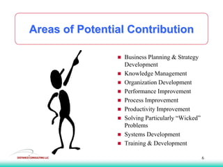 Areas of Potential Contribution
 Business Planning & Strategy
Development
 Knowledge Management
 Organization Development
 Performance Improvement
 Process Improvement
 Productivity Improvement
 Solving Particularly “Wicked”
Problems
 Systems Development
 Training & Development
6
 