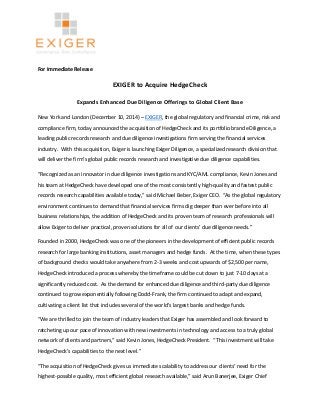 For Immediate Release 
EXIGER to Acquire HedgeCheck 
Expands Enhanced Due Diligence Offerings to Global Client Base 
New York and London (December 10, 2014) – EXIGER, the global regulatory and financial crime, risk and 
compliance firm, today announced the acquisition of HedgeCheck and its portfolio brand eDiligence, a 
leading public records research and due diligence investigations firm serving the financial services 
industry. With this acquisition, Exiger is launching Exiger Diligence, a specialized research division that 
will deliver the firm’s global public records research and investigative due diligence capabilities. 
“Recognized as an innovator in due diligence investigations and KYC/AML compliance, Kevin Jones and 
his team at HedgeCheck have developed one of the most consistently high-quality and fastest public 
records research capabilities available today,” said Michael Beber, Exiger CEO. “As the global regulatory 
environment continues to demand that financial services firms dig deeper than ever before into all 
business relationships, the addition of HedgeCheck and its proven team of research professionals will 
allow Exiger to deliver practical, proven solutions for all of our clients’ due diligence needs.” 
Founded in 2000, HedgeCheck was one of the pioneers in the development of efficient public records 
research for large banking institutions, asset managers and hedge funds. At the time, when these types 
of background checks would take anywhere from 2-3 weeks and cost upwards of $2,500 per name, 
HedgeCheck introduced a process whereby the timeframe could be cut down to just 7-10 days at a 
significantly reduced cost. As the demand for enhanced due diligence and third-party due diligence 
continued to grow exponentially following Dodd-Frank, the firm continued to adapt and expand, 
cultivating a client list that includes several of the world’s largest banks and hedge funds. 
“We are thrilled to join the team of industry leaders that Exiger has assembled and look forward to 
ratcheting up our pace of innovation with new investments in technology and access to a truly global 
network of clients and partners,” said Kevin Jones, HedgeCheck President. “This investment will take 
HedgeCheck’s capabilities to the next level.” 
“The acquisition of HedgeCheck gives us immediate scalability to address our clients’ need for the 
highest-possible quality, most efficient global research available,” said Arun Banerjee, Exiger Chief 
 