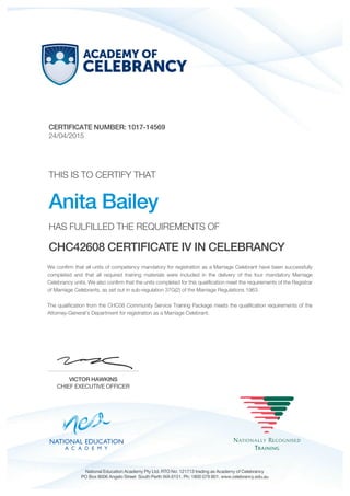 CERTIFICATE NUMBER: 1017-14569
24/04/2015
THIS IS TO CERTIFY THAT
Anita Bailey
HAS FULFILLED THE REQUIREMENTS OF
CHC42608 CERTIFICATE IV IN CELEBRANCY
We confirm that all units of competency mandatory for registration as a Marriage Celebrant have been successfully
completed and that all required training materials were included in the delivery of the four mandatory Marriage
Celebrancy units. We also confirm that the units completed for this qualification meet the requirements of the Registrar
of Marriage Celebrants, as set out in sub-regulation 37G(2) of the Marriage Regulations 1963.
The qualification from the CHC08 Community Service Training Package meets the qualification requirements of the
Attorney-General’s Department for registration as a Marriage Celebrant.
VICTOR HAWKINS
CHIEF EXECUTIVE OFFICER
National Education Academy Pty Ltd. RTO No: 121713 trading as Academy of Celebrancy
PO Box 8006 Angelo Street South Perth WA 6151. Ph: 1800 079 801. www.celebrancy.edu.au
 