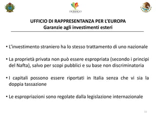 UFFICIO DI RAPPRESENTANZA PER L’EUROPA Garanzie agli investimenti esteri 
11 
•L’investimento straniero ha lo stesso trattamento di uno nazionale 
•La proprietà privata non può essere espropriata (secondo i principi del Nafta), salvo per scopi pubblici e su base non discriminatoria 
•I capitali possono essere riportati in Italia senza che vi sia la doppia tassazione 
•Le espropriazioni sono regolate dalla legislazione internazionale  