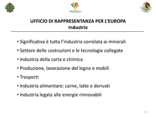 UFFICIO DI RAPPRESENTANZA PER L’EUROPA Industria 
12 
•Significativa è tutta l’industria correlata ai minerali 
•Settore delle costruzioni e le tecnologie collegate 
•Industria della carta e chimica 
•Produzione, lavorazione del legno e mobili 
•Trasporti 
•Industria alimentare: carne, latte e derivati 
•Industria legata alle energie rinnovabili  