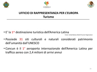 UFFICIO DI RAPPRESENTANZA PER L’EUROPA Turismo 
15 
•E’ la 1^ destinazione turistica dell’America Latina Fonte: United Nations World Tourism Organization 
•Possiede 31 siti culturali e naturali considerati patrimonio dell’umanità dall’UNESCO 
•Cancun è il 1° aeroporto internazionale dell’America Latina per traffico aereo con 2,4 milioni di arrivi annui  