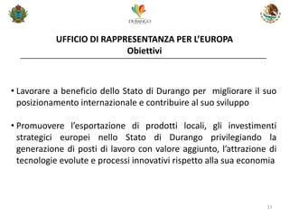 UFFICIO DI RAPPRESENTANZA PER L’EUROPA Obiettivi 
17 
•Lavorare a beneficio dello Stato di Durango per migliorare il suo posizionamento internazionale e contribuire al suo sviluppo 
•Promuovere l’esportazione di prodotti locali, gli investimenti strategici europei nello Stato di Durango privilegiando la generazione di posti di lavoro con valore aggiunto, l’attrazione di tecnologie evolute e processi innovativi rispetto alla sua economia  