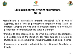 UFFICIO DI RAPPRESENTANZA PER L’EUROPA Attività 
18 
•Identificare e intercettare progetti industriali e/o di valore aggiunto, con il fine di promuovere l’ingresso nello Stato, di Imprese Europee che vogliano internazionalizzare le loro attività prendendo in considerazione lo Stato di Durango 
•Stabilire le basi necessarie per la firma di accordi di cooperazione o di collaborazione fra Istituzioni dei Paesi europei e lo Stato di Durango e di interscambio tra Istituzioni Accademiche e di Ricerca 
•Promuovere e stabilire relazioni tra le Istituzioni Pubbliche e Private  