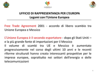 UFFICIO DI RAPPRESENTANZA PER L’EUROPA Legami con l’Unione Europea 
8 
Free Trade Agreement 2001 - accordo di libero scambio tra Unione Europea e Messico 
L’Unione Europea è il secondo esportatore - dopo gli Stati Uniti – e la più grande fonte di importazioni per il Messico 
Il volume di scambi tra UE e Messico è aumentato progressivamente nel corso degli ultimi 10 anni e le recenti riforme strutturali hanno creato interessanti prospettive per le imprese europee, soprattutto nei settori dell’energia e delle telecomunicazioni  