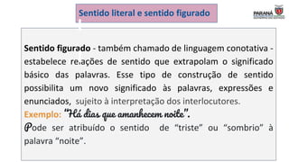 Sentido figurado - também chamado de linguagem conotativa -
estabelece relações de sentido que extrapolam o significado
básico das palavras. Esse tipo de construção de sentido
possibilita um novo significado às palavras, expressões e
enunciados, sujeito à interpretação dos interlocutores.
Exemplo: “Há dias que amanhecem noite”.
Pode ser atribuído o sentido de “triste” ou “sombrio” à
palavra “noite”.
Sentido literal e sentido figurado
 