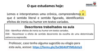 O que estudamos hoje:
Lemos e interpretamos uma crônica, compreendemos o
que é sentido literal e sentido figurado, identificamos
efeitos de ironia ou humor em textos variados.
Professor, caso tenha alguma sugestão ou elogio para
esta aula, acesse: https://forms.gle/ZuC8G4UPYMEdztJy5
Descritores trabalhados na aula
D16 - Identificar efeitos de ironia ou humor em textos variados.
D18 - Reconhecer o efeito de sentido decorrente da escolha de uma determinada
palavra ou expressão.
 
