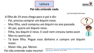 Leitura
Pai não entende nada
Luis Fernando Verissimo
A filha de 14 anos chega para o pai e diz:
- Pai, preciso comprar um biquíni novo.
- Mas filha, você comprou um biquíni no ano passado.
- Ah pai, quero um biquíni novo.
- Filha, teu biquíni é novo. E você nem cresceu tanto assim.
- Mas eu quero pai.
- Tá bom filha. Pegue esse dinheiro e compre um biquíni
maior.
- Maior não, pai. Menor.
Pai não entende nada mesmo!
Disponível em: https://armazemdetexto.blogspot.com/2020/06/cronica-pai-nao-entende-
nada-luis.html. Acesso em: 27 out. 2023.
?
 