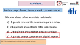 30 s
Atividade 1
O humor dessa crônica consiste no fato de:
a) A garota ter crescido de um ano para o outro.
b) O biquíni do ano anterior estar inadequado.
c) O biquíni do ano anterior ainda estar novo.
d) A garota querer comprar um biquíni menor.
Ao sinal do professor, levante a mão para responder:
D16 - Identificar efeitos de ironia ou humor em textos variados.
 