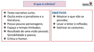 O que é crônica?
❖ Texto narrativo curto;
❖ Oscila entre o jornalismo e a
literatura;
❖ Possui poucos personagens;
❖ Espaço e tempo limitados;
❖ Resultado de uma visão pessoal;
Sensibilidade e poesia;
❖ Crítica e humor.
OBJETIVOS
❖ Mostrar o que não se
percebe;
❖ Levar o leitor à reflexão;
❖ Satirizar os costumes.
 