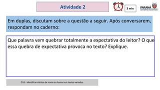 3 min
Atividade 2
Em duplas, discutam sobre a questão a seguir. Após conversarem,
respondam no caderno:
Que palavra vem quebrar totalmente a expectativa do leitor? O que
essa quebra de expectativa provoca no texto? Explique.
D16 - Identificar efeitos de ironia ou humor em textos variados.
 