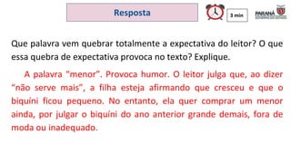 3 min
Resposta
Que palavra vem quebrar totalmente a expectativa do leitor? O que
essa quebra de expectativa provoca no texto? Explique.
A palavra “menor”. Provoca humor. O leitor julga que, ao dizer
“não serve mais”, a filha esteja afirmando que cresceu e que o
biquíni ficou pequeno. No entanto, ela quer comprar um menor
ainda, por julgar o biquíni do ano anterior grande demais, fora de
moda ou inadequado.
 