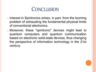 CONCLUSION
o Interest in Spintronics arises, in part, from the looming
problem of exhausting the fundamental physical limits
of conventional electronics.
o Moreover, these "spintronic" devices might lead to
quantum computers and quantum communication
based on electronic solid-state devices, thus changing
the perspective of information technology in the 21st
century.
 