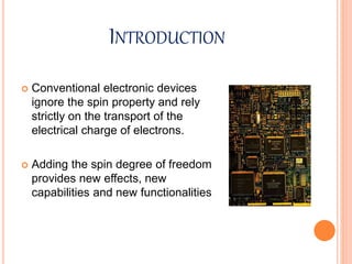 INTRODUCTION
 Conventional electronic devices
ignore the spin property and rely
strictly on the transport of the
electrical charge of electrons.
 Adding the spin degree of freedom
provides new effects, new
capabilities and new functionalities
 