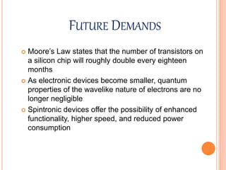 FUTURE DEMANDS
 Moore’s Law states that the number of transistors on
a silicon chip will roughly double every eighteen
months
 As electronic devices become smaller, quantum
properties of the wavelike nature of electrons are no
longer negligible
 Spintronic devices offer the possibility of enhanced
functionality, higher speed, and reduced power
consumption
 