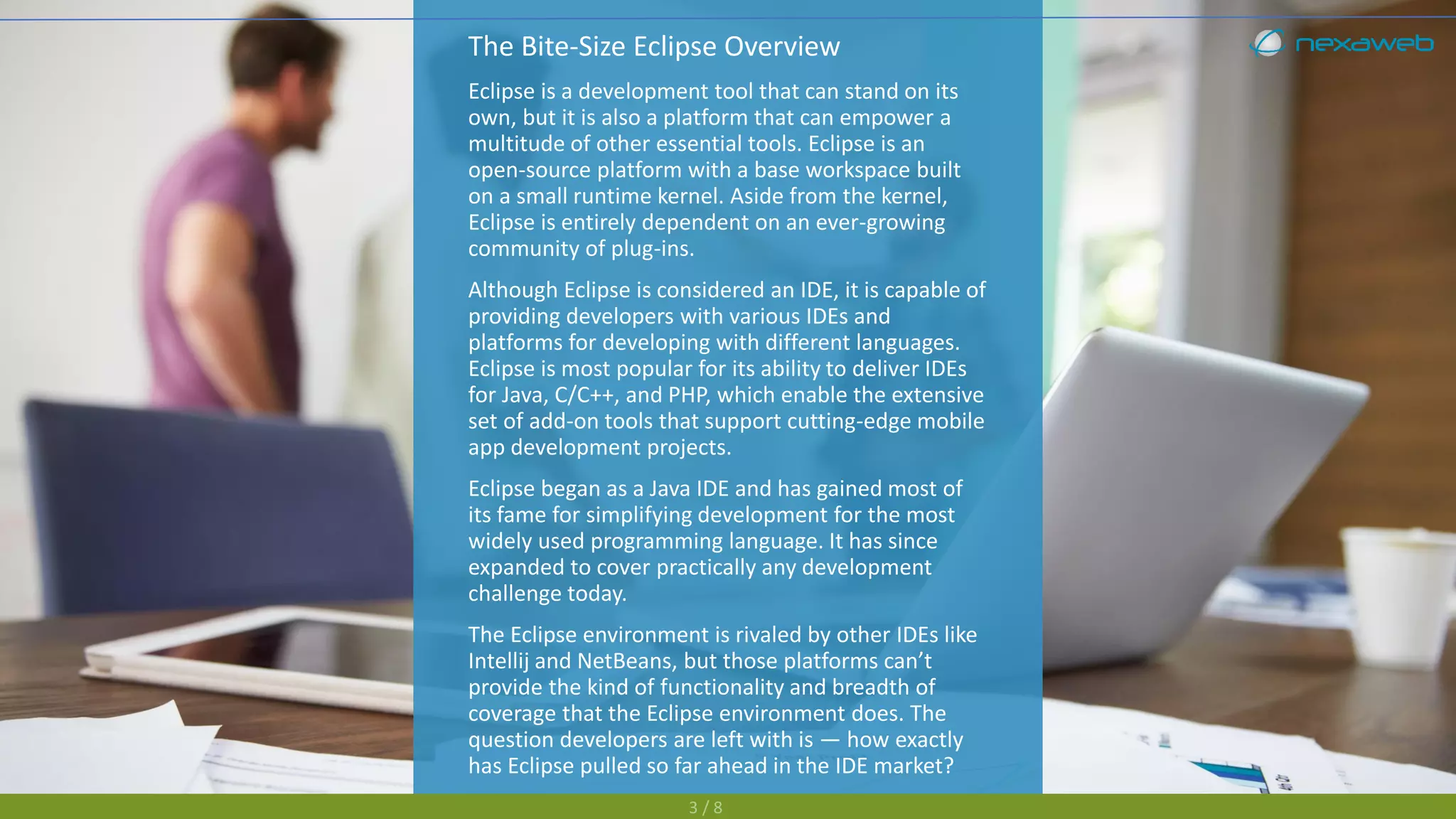 The Bite-Size Eclipse Overview
Eclipse is a development tool that can stand on its
own, but it is also a platform that can empower a
multitude of other essential tools. Eclipse is an
open-source platform with a base workspace built
on a small runtime kernel. Aside from the kernel,
Eclipse is entirely dependent on an ever-growing
community of plug-ins.
Although Eclipse is considered an IDE, it is capable of
providing developers with various IDEs and
platforms for developing with different languages.
Eclipse is most popular for its ability to deliver IDEs
for Java, C/C++, and PHP, which enable the extensive
set of add-on tools that support cutting-edge mobile
app development projects.
Eclipse began as a Java IDE and has gained most of
its fame for simplifying development for the most
widely used programming language. It has since
expanded to cover practically any development
challenge today.
The Eclipse environment is rivaled by other IDEs like
Intellij and NetBeans, but those platforms can’t
provide the kind of functionality and breadth of
coverage that the Eclipse environment does. The
question developers are left with is — how exactly
has Eclipse pulled so far ahead in the IDE market?
3 / 8
 